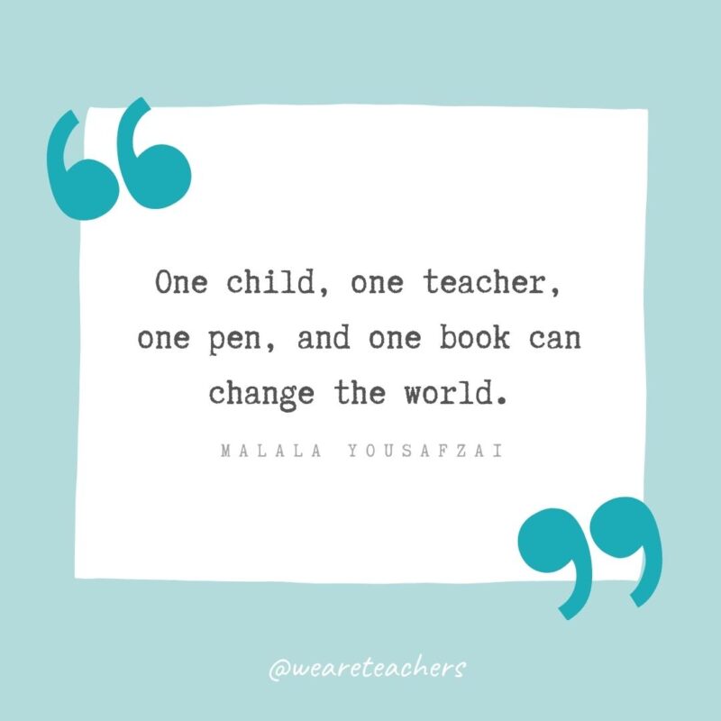 One child, one teacher, one pen, and one book can change the world. —Malala Yousafzai- Teacher Appreciation Quotes