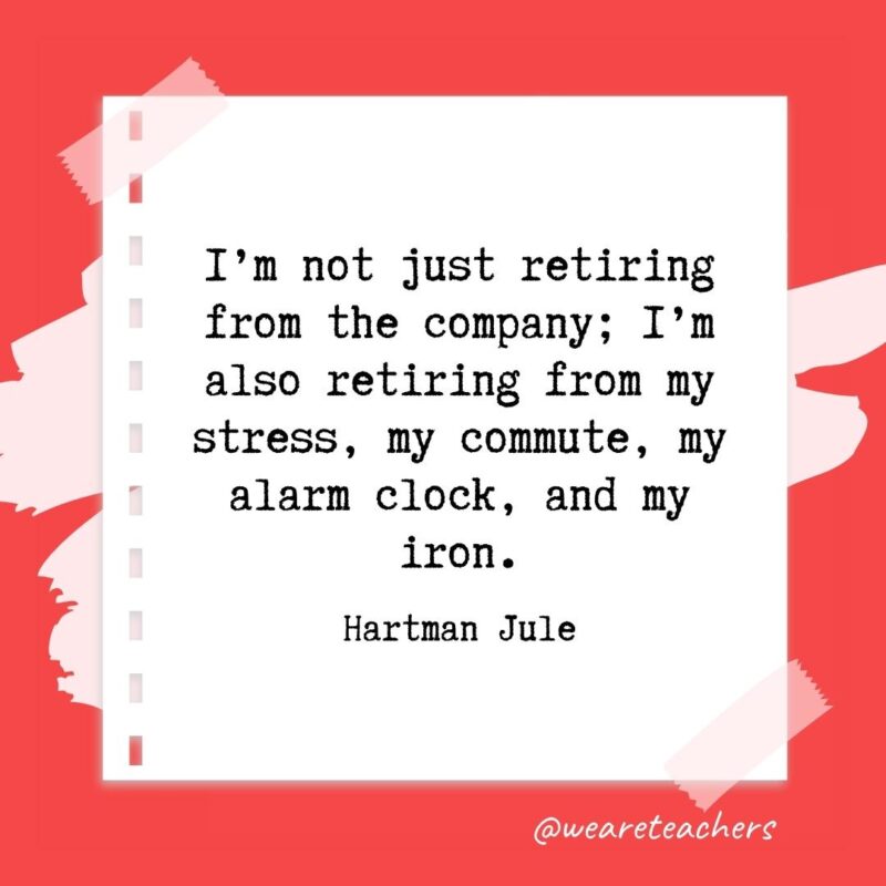 I’m not just retiring from the company; I’m also retiring from my stress, my commute, my alarm clock, and my iron. —Hartman Jule- retirement quotes for teachers