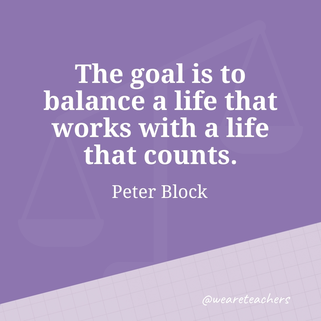 The goal is to balance a life that works with a life that counts. —Peter Block