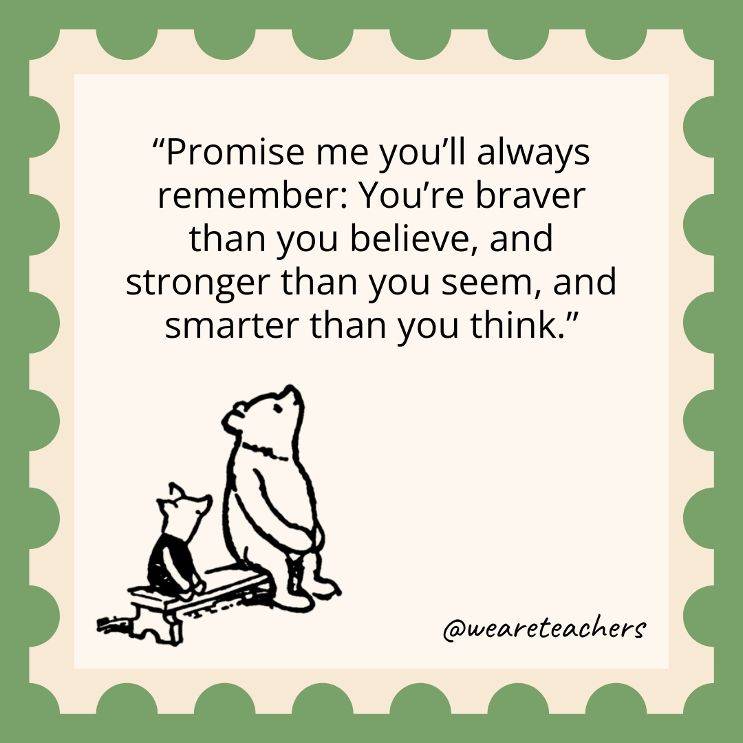 Promise me you'll always remember: You're braver than you believe, and stronger than you seem, and smarter than you think.