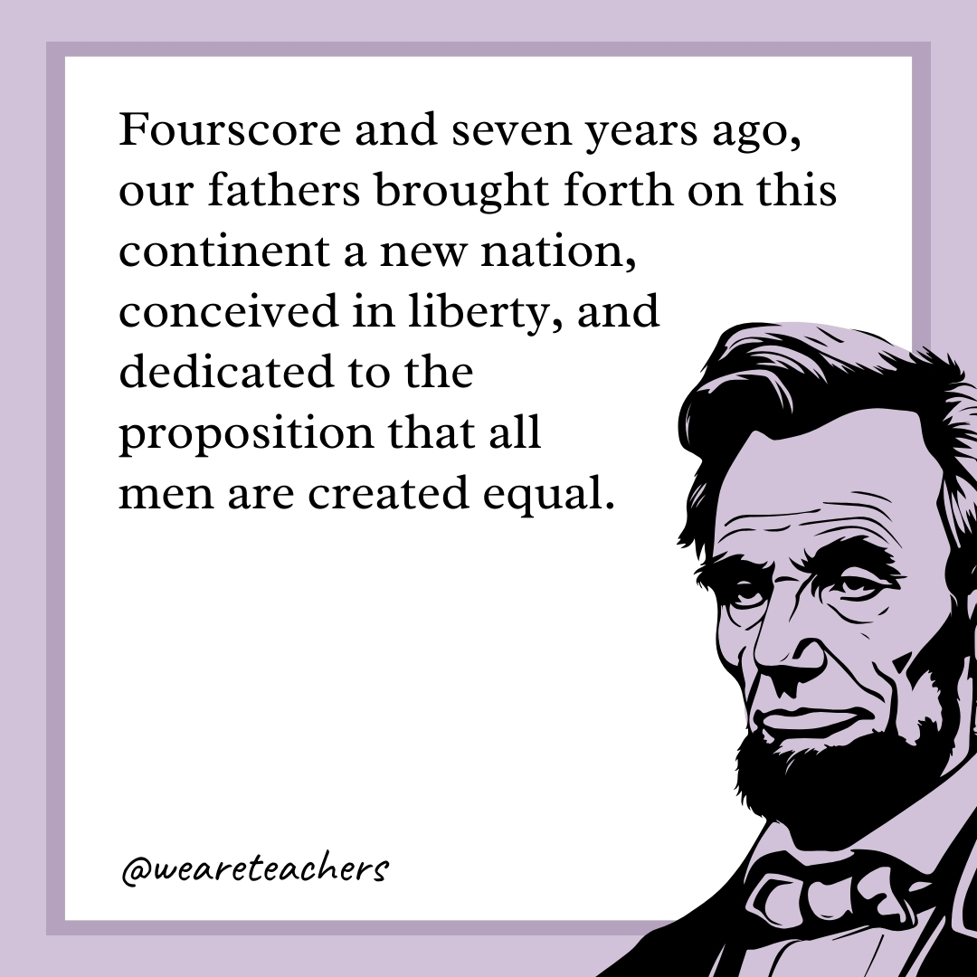 Fourscore and seven years ago, our fathers brought forth on this continent a new nation, conceived in liberty, and dedicated to the proposition that all men are created equal. 