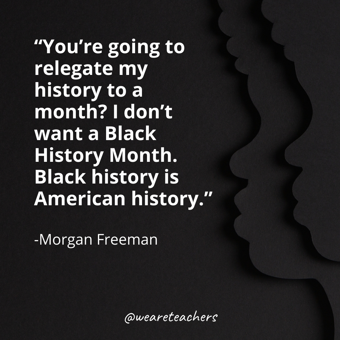 You're going to relegate my history to a month? I don't want a Black History Month. Black history is American history.
