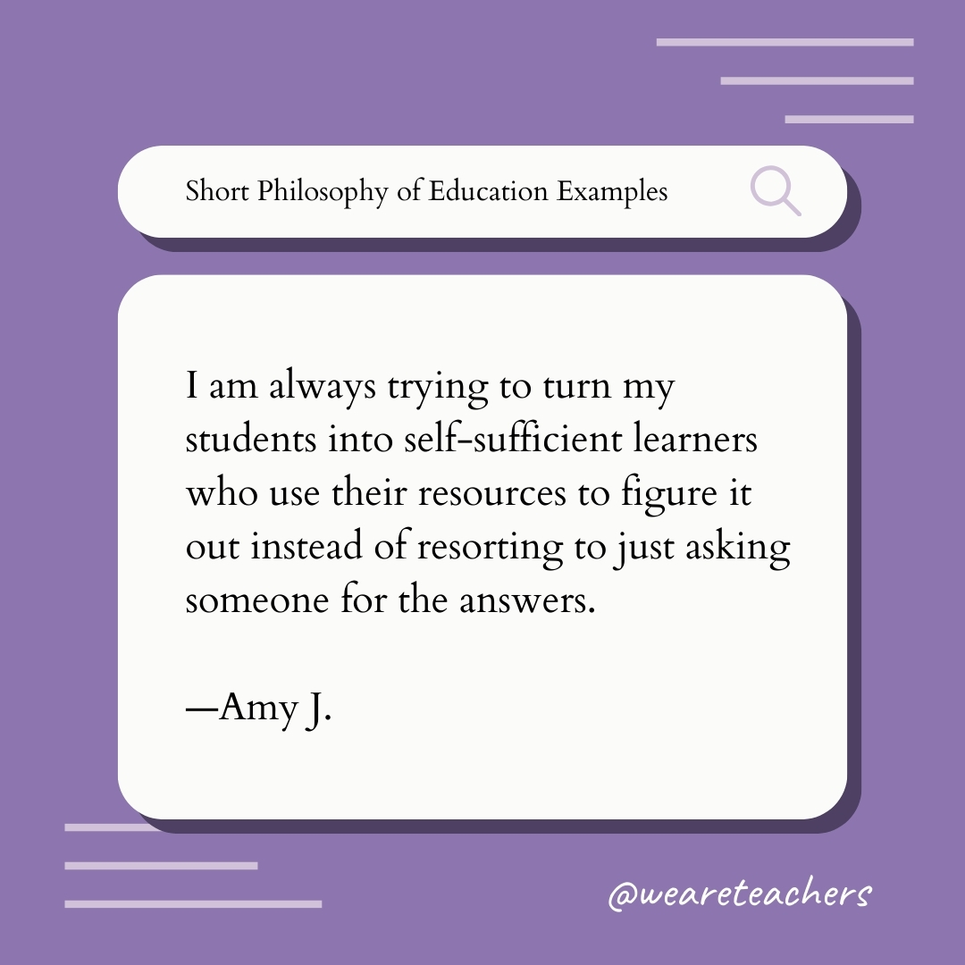 I am always trying to turn my students into self-sufficient learners who use their resources to figure it out instead of resorting to just asking someone for the answers. —Amy J.