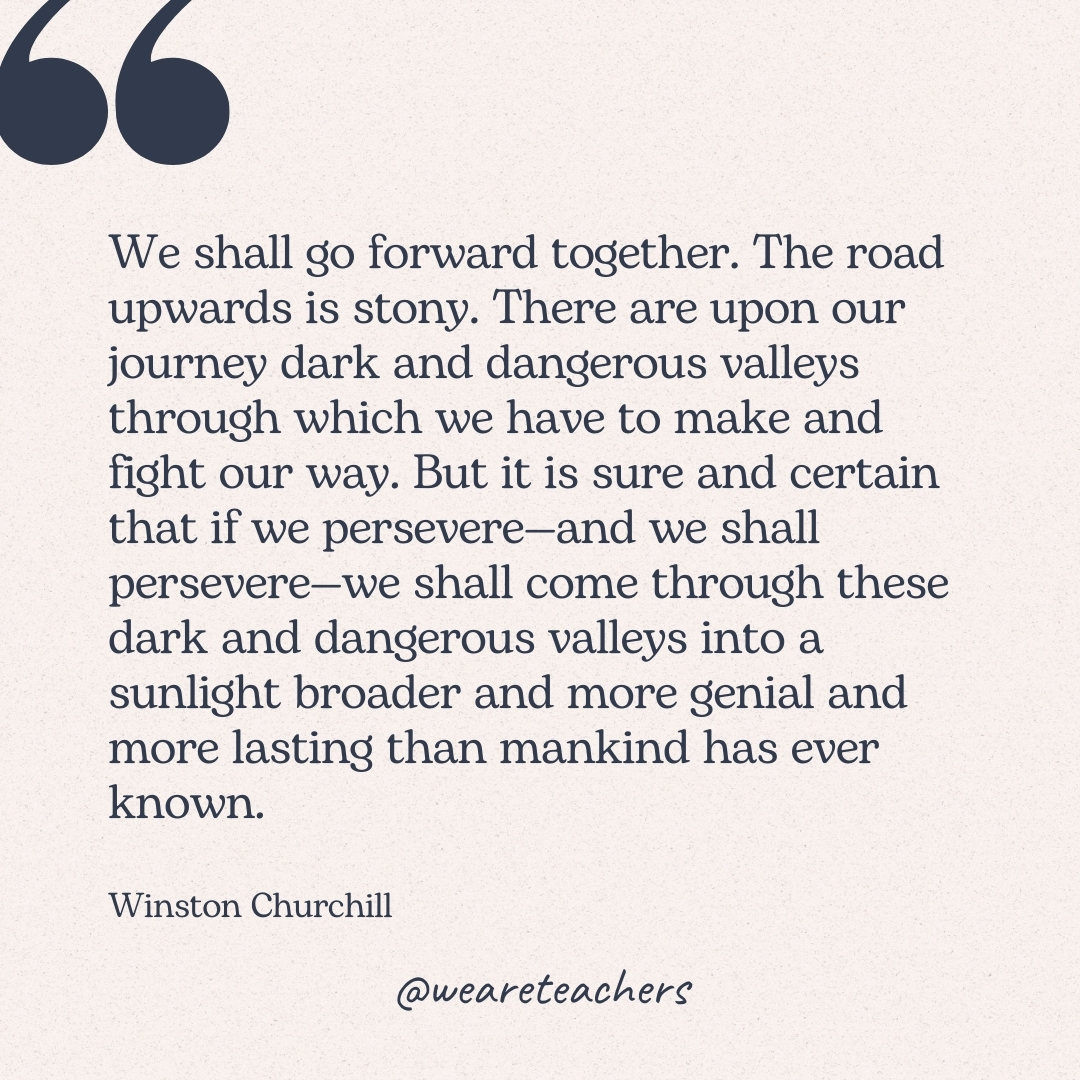 We shall go forward together. The road upwards is stony. There are upon our journey dark and dangerous valleys through which we have to make and fight our way. But it is sure and certain that if we persevere—and we shall persevere—we shall come through these dark and dangerous valleys into a sunlight broader and more genial and more lasting than mankind has ever known. -Winston Churchill