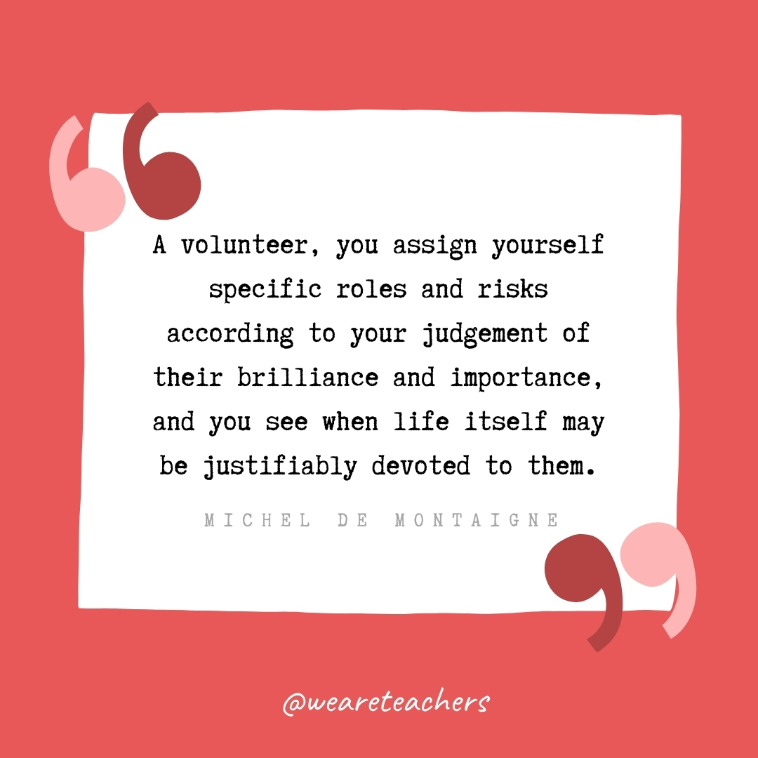 A volunteer, you assign yourself specific roles and risks according to your judgement of their brilliance and importance, and you see when life itself may be justifiably devoted to them. -Michel de Montaigne- volunteering quotes