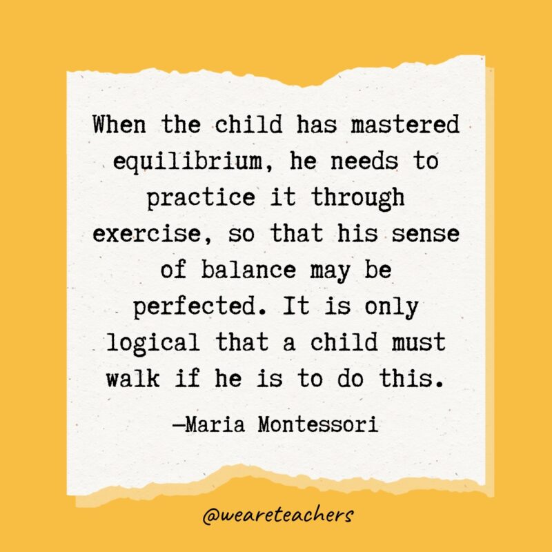 When the child has mastered equilibrium, he needs to practice it through exercise, so that his sense of balance may be perfected. It is only logical that a child must walk if he is to do this.- Maria Montessori quotes