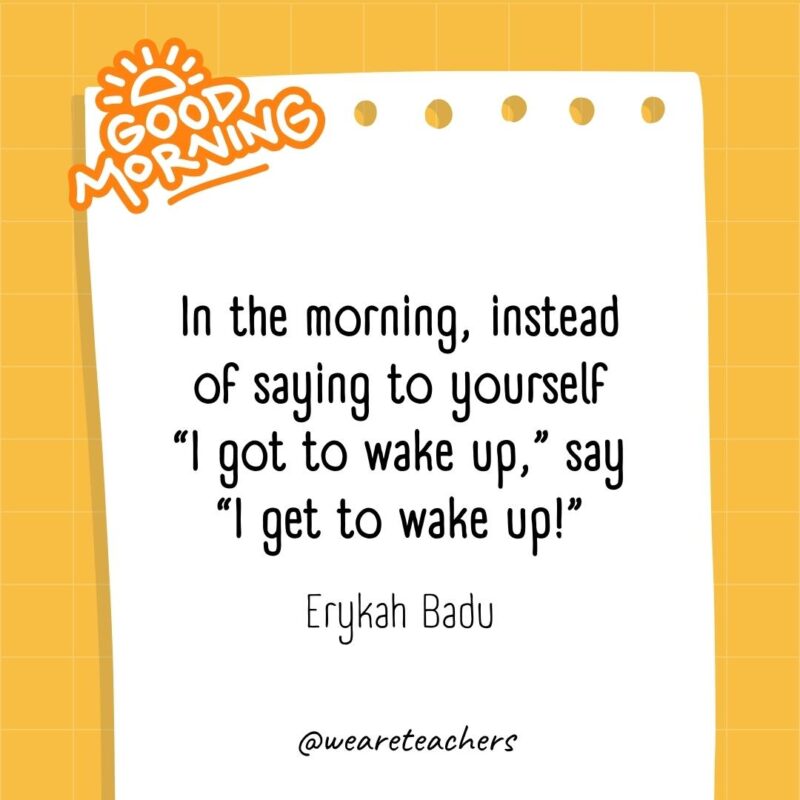 In the morning, instead of saying to yourself "I got to wake up," say "I get to wake up!” ― Erykah Badu