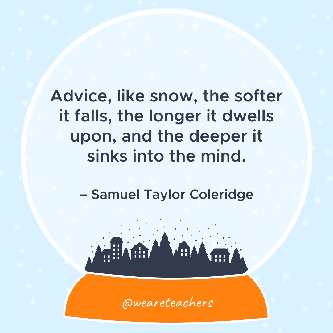 Advice, like snow, the softer it falls, the longer it dwells upon, and the deeper it sinks into the mind. – Samuel Taylor Coleridge