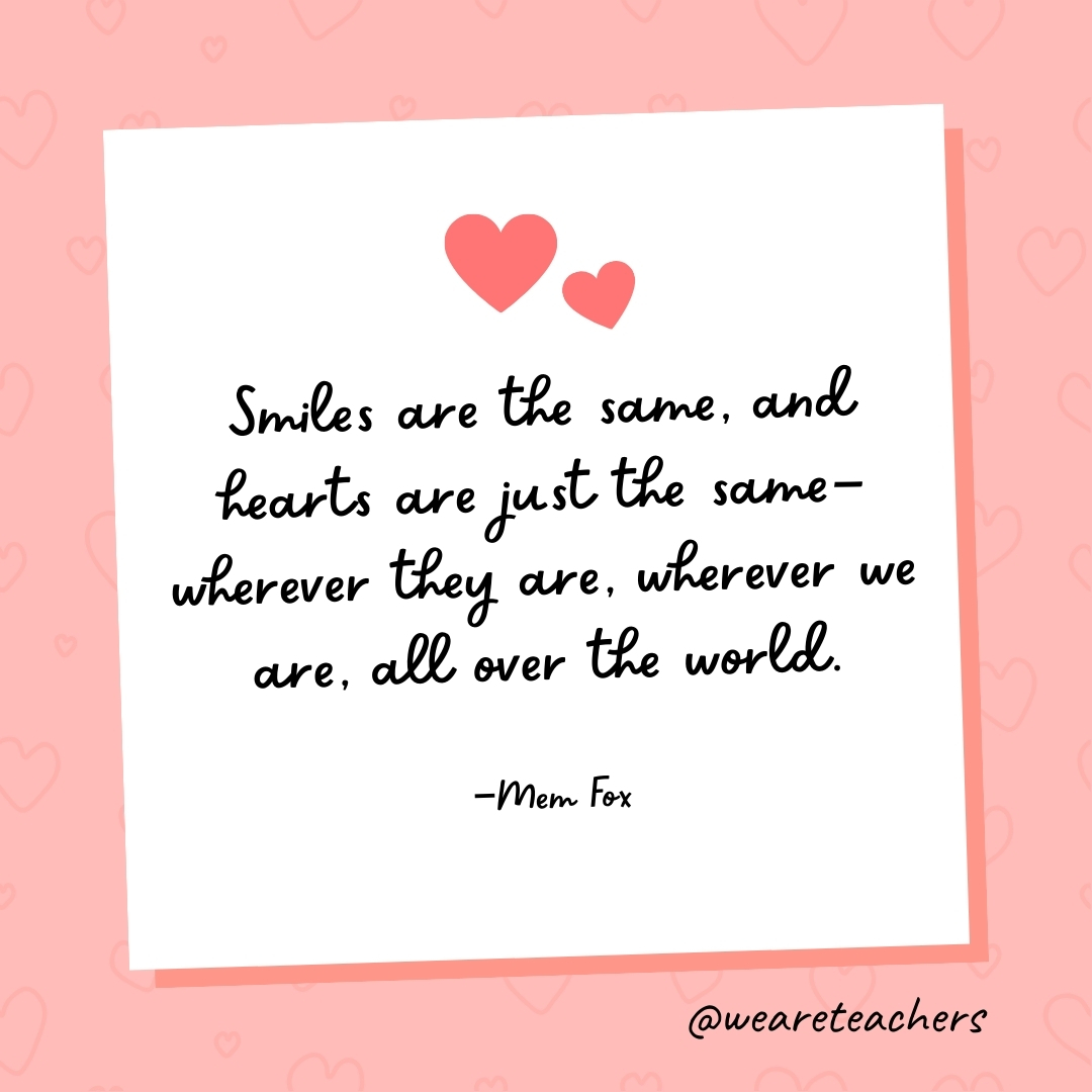 Smiles are the same, and hearts are just the same—wherever they are, wherever we are, all over the world. —Mem Fox