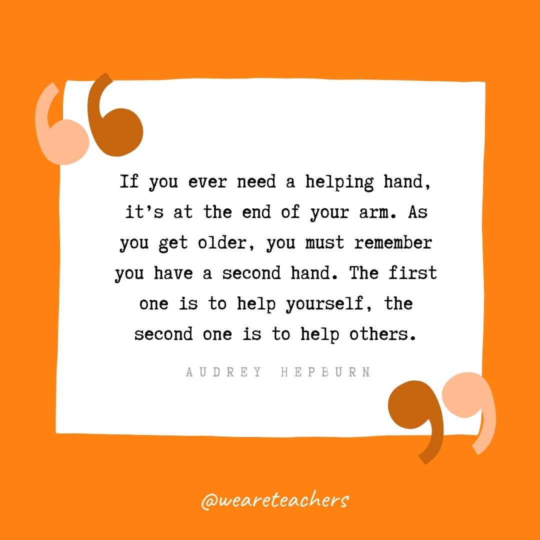 If you ever need a helping hand, it's at the end of your arm. As you get older, you must remember you have a second hand. The first one is to help yourself, the second one is to help others. -Audrey Hepburn