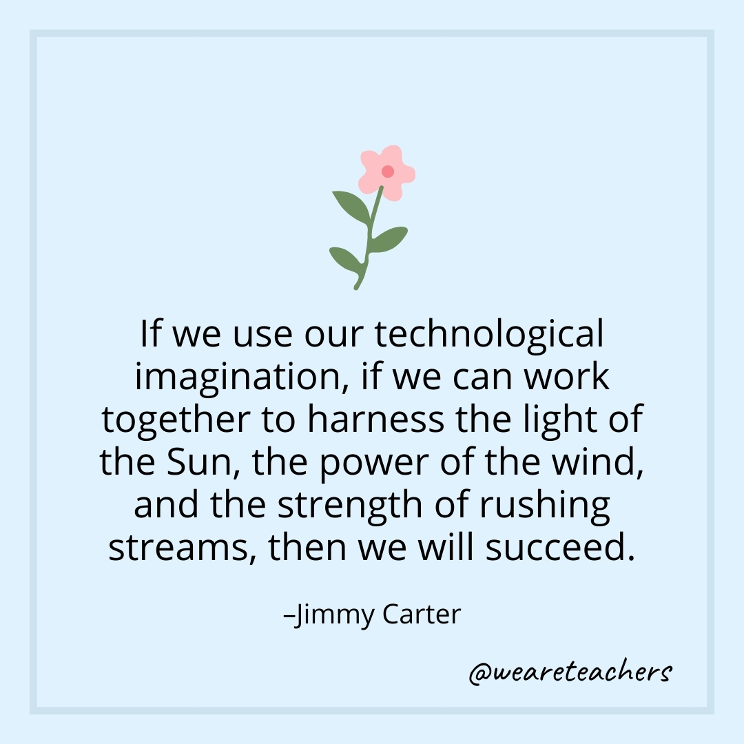 If we use our technological imagination, if we can work together to harness the light of the Sun, the power of the wind, and the strength of rushing streams, then we will succeed. – Jimmy Carter