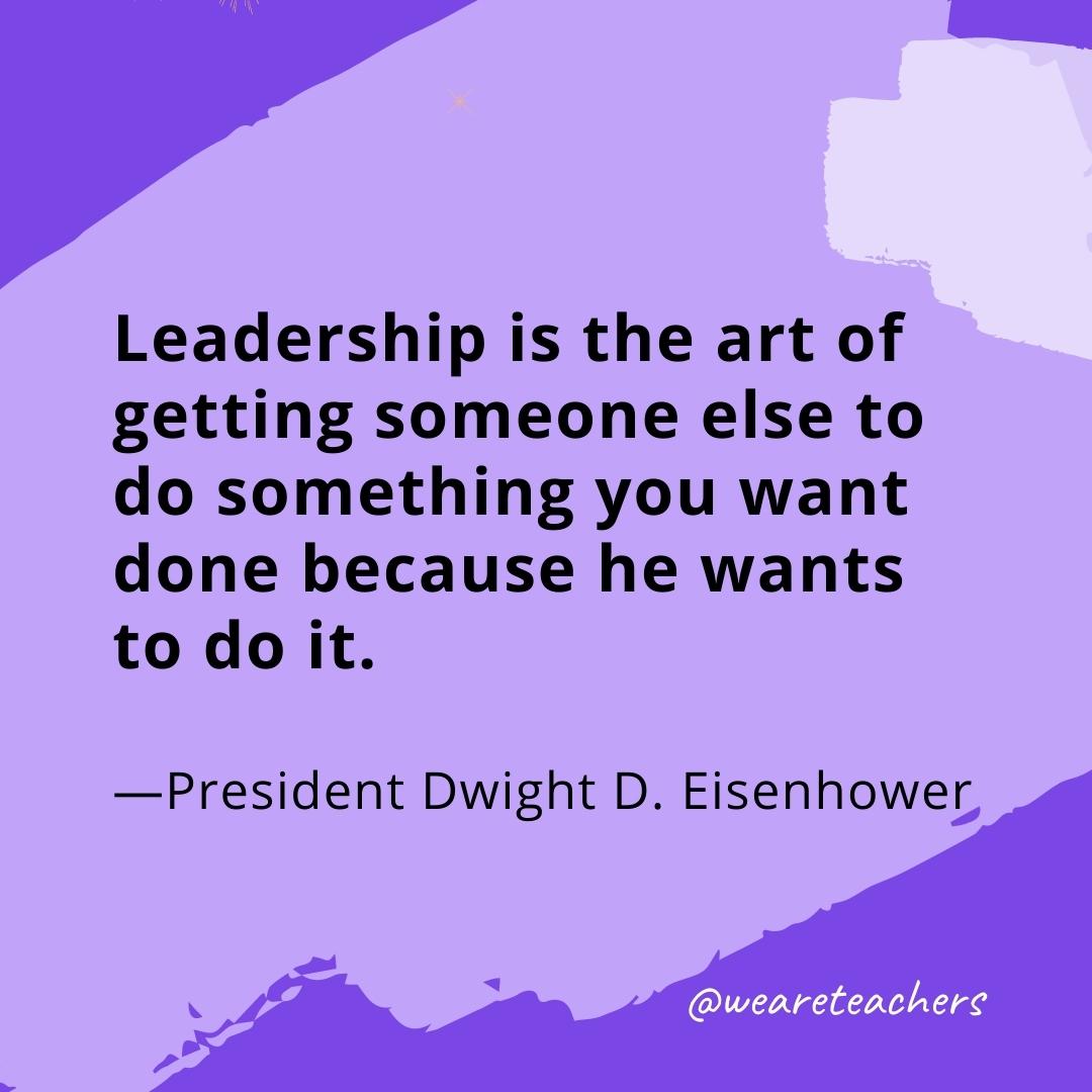 Leadership is the art of getting someone else to do something you want done because he wants to do it. —President Dwight D. Eisenhower