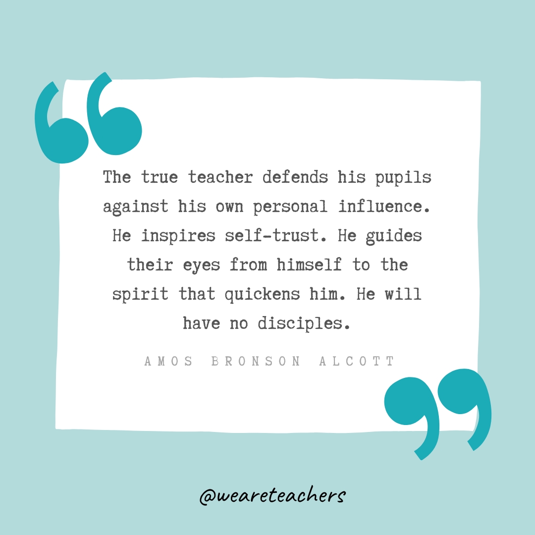  The true teacher defends his pupils against his own personal influence. He inspires self-trust. He guides their eyes from himself to the spirit that quickens him. He will have no disciples. —Amos Bronson Alcott