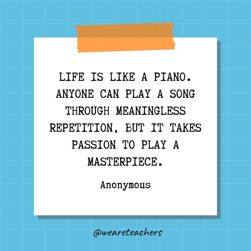 Life is like a piano. Anyone can play a song through meaningless repetition, but it takes passion to play a masterpiece. - Anonymous