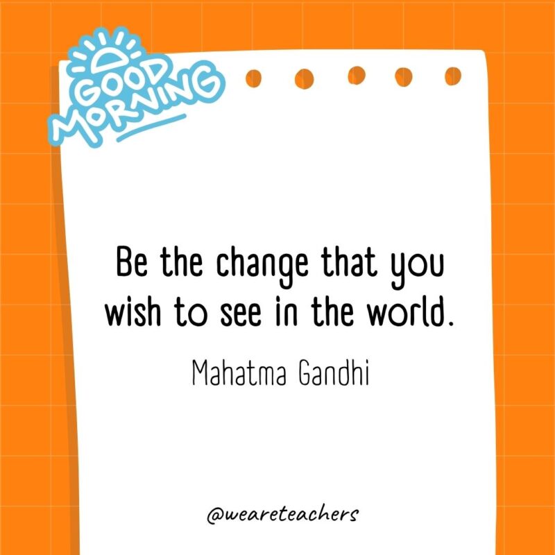 Be the change that you wish to see in the world. ― Mahatma Gandhi