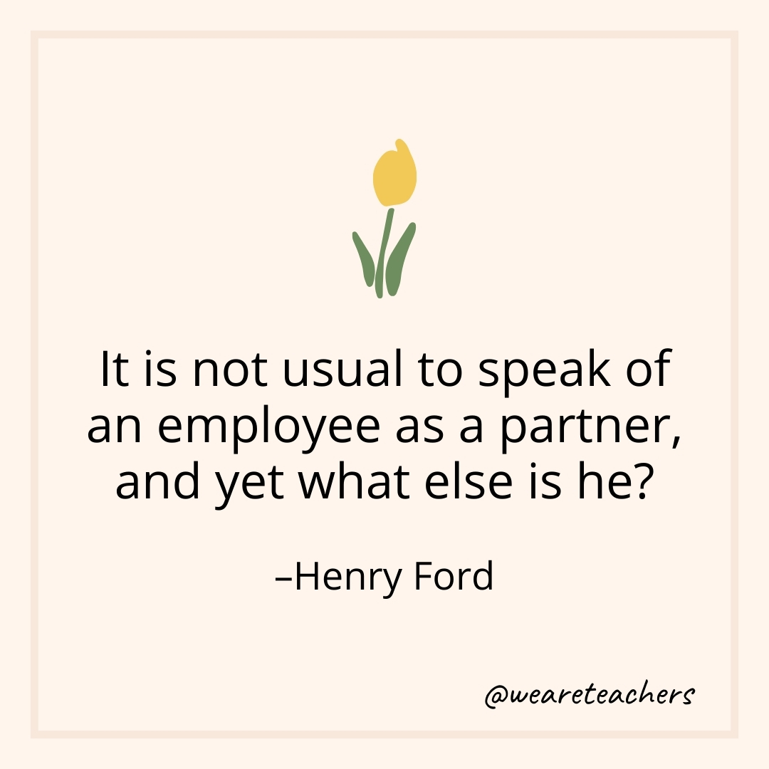It is not usual to speak of an employee as a partner, and yet what else is he? – Henry Ford
