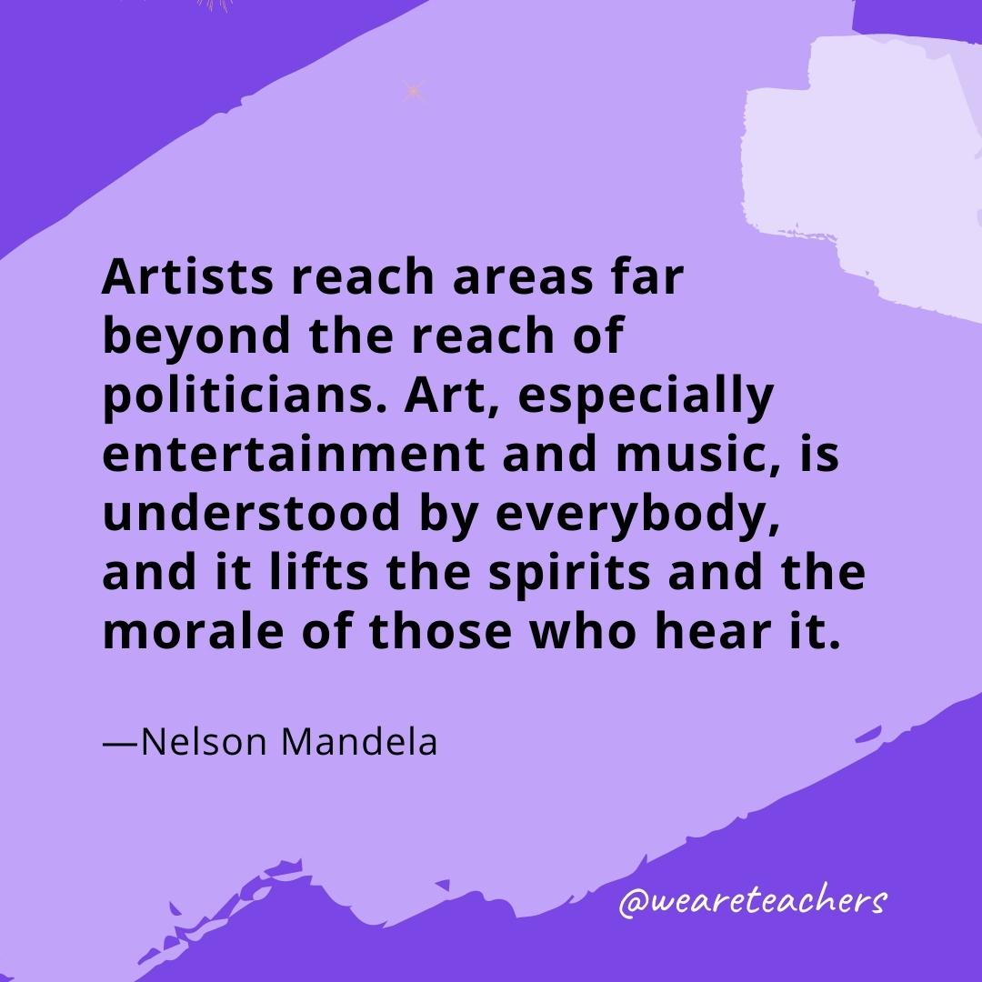 Artists reach areas far beyond the reach of politicians. Art, especially entertainment and music, is understood by everybody, and it lifts the spirits and the morale of those who hear it. —Nelson Mandela- quotes about art