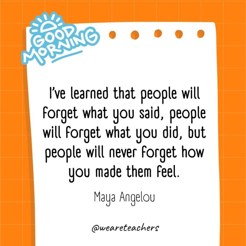 I’ve learned that people will forget what you said, people will forget what you did, but people will never forget how you made them feel. ― Maya Angelou
