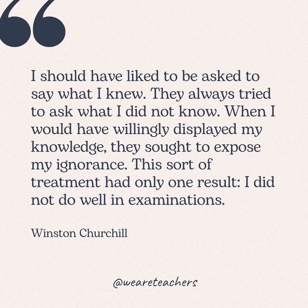 I should have liked to be asked to say what I knew. They always tried to ask what I did not know. When I would have willingly displayed my knowledge, they sought to expose my ignorance. This sort of treatment had only one result: I did not do well in examinations. -Winston Churchill