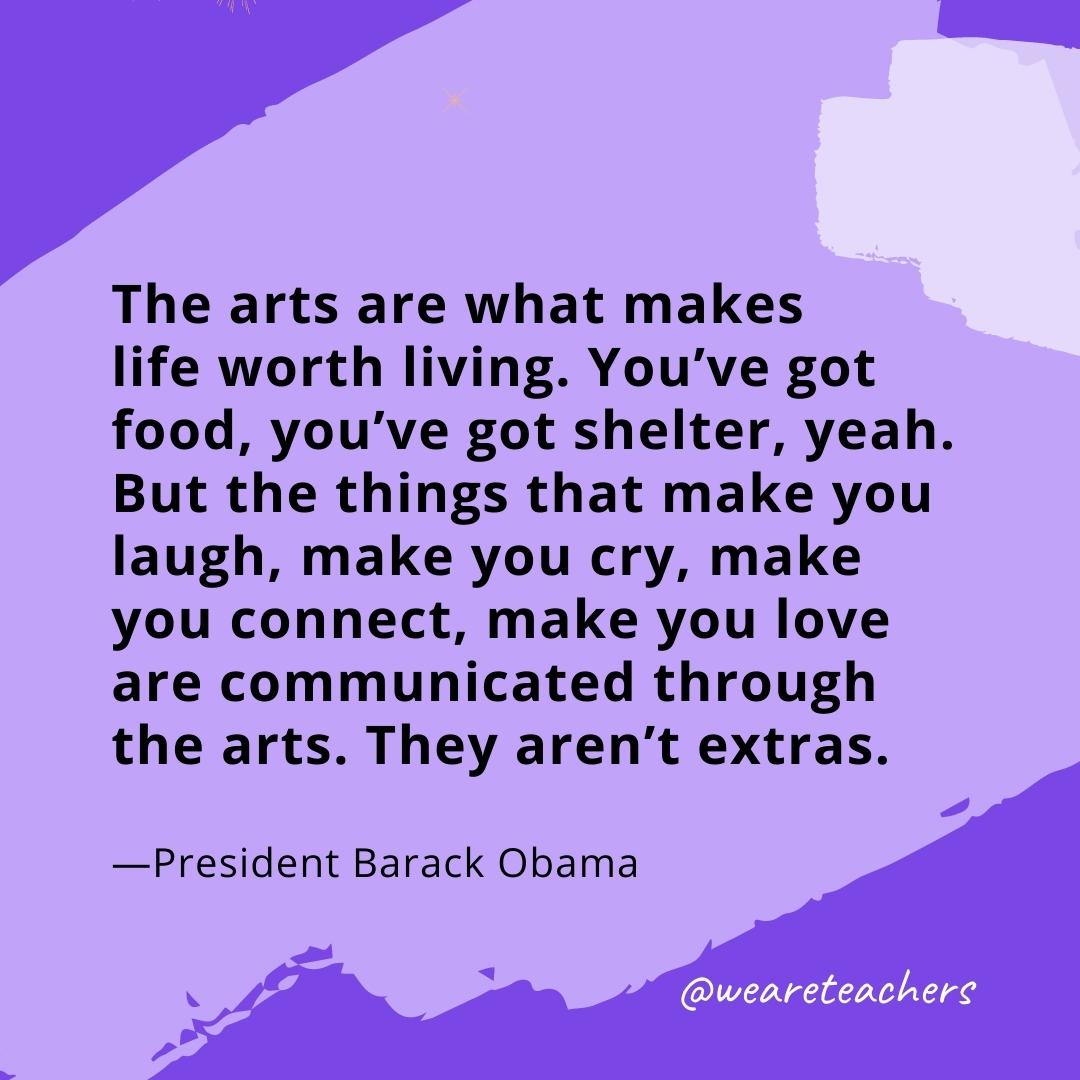 The arts are what makes life worth living. You've got food, you've got shelter, yeah. But the things that make you laugh, make you cry, make you connect, make you love are communicated through the arts. They aren't extras. —President Barack Obama
