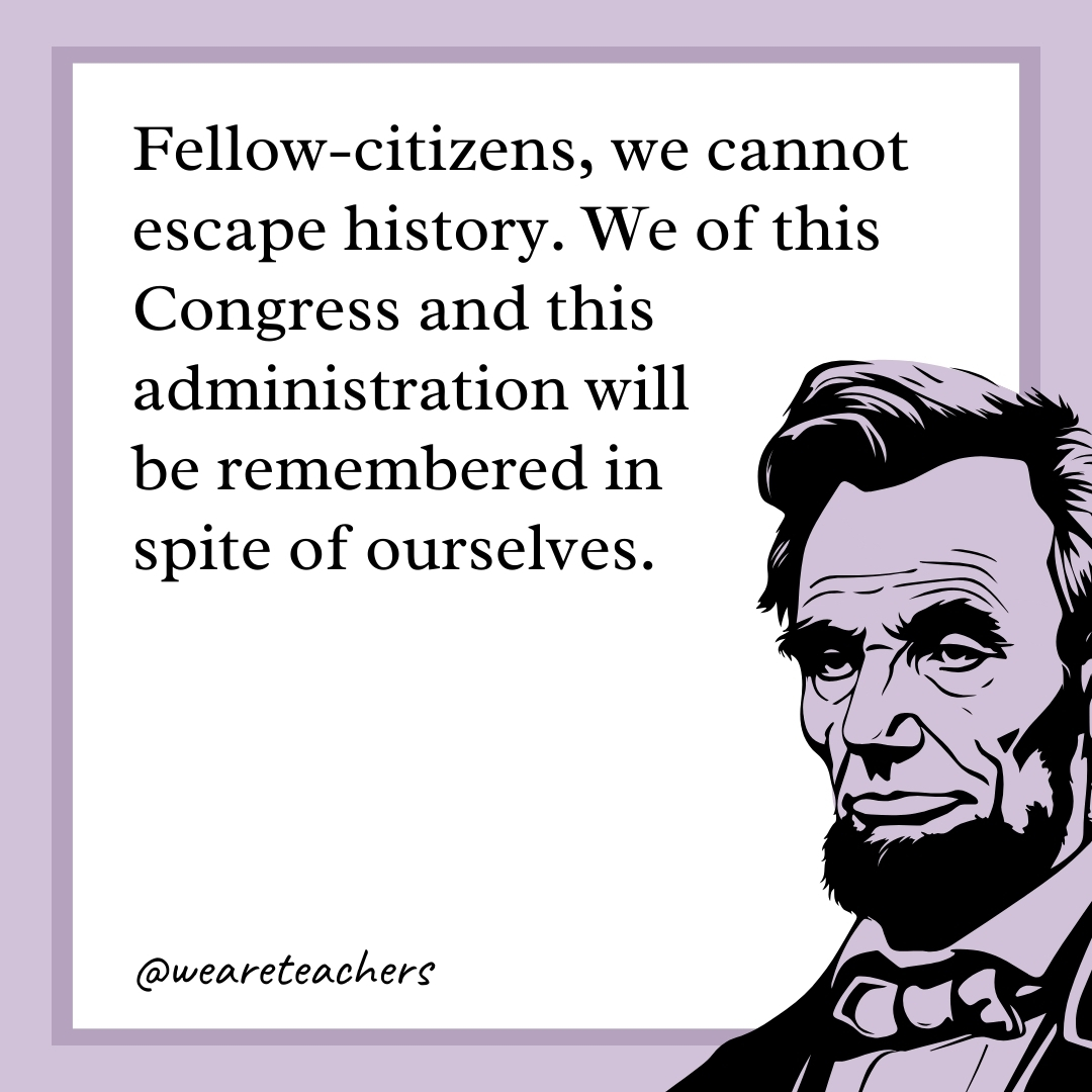 Fellow-citizens, we cannot escape history. We of this Congress and this administration will be remembered in spite of ourselves.- abraham lincoln quotes