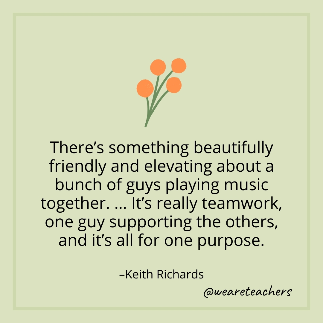 There's something beautifully friendly and elevating about a bunch of guys playing music together. … It's really teamwork, one guy supporting the others, and it's all for one purpose. – Keith Richards