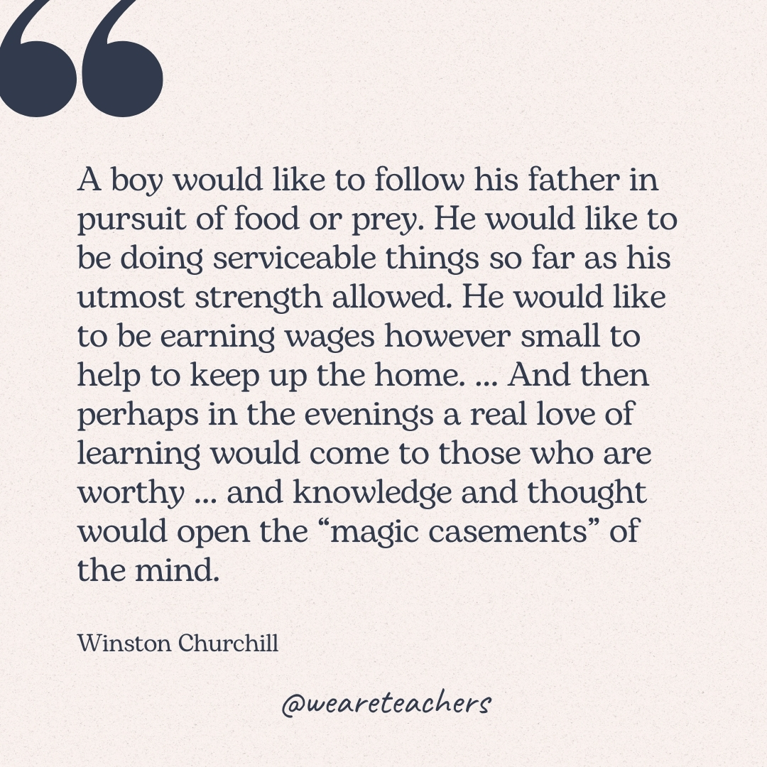 A boy would like to follow his father in pursuit of food or prey. He would like to be doing serviceable things so far as his utmost strength allowed. He would like to be earning wages however small to help to keep up the home. ... And then perhaps in the evenings a real love of learning would come to those who are worthy ... and knowledge and thought would open the “magic casements" of the mind. -Winston Churchill