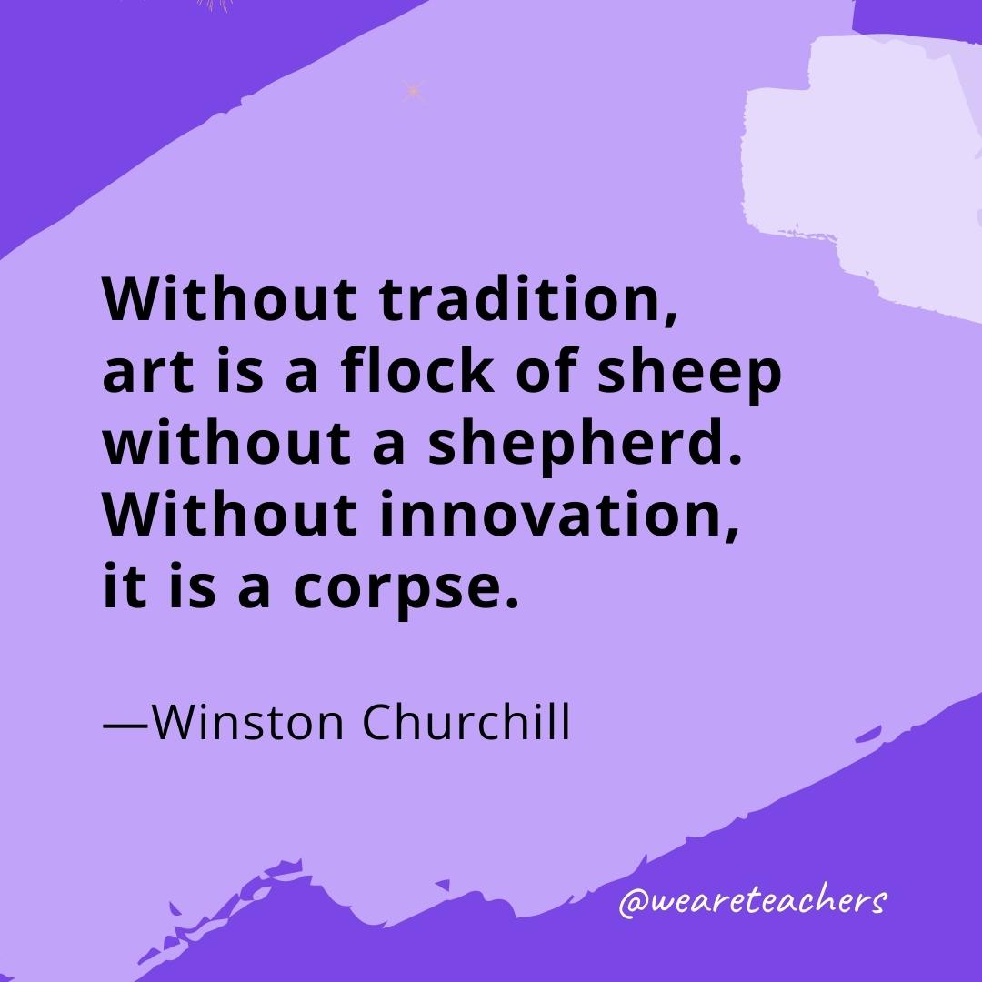 Without tradition, art is a flock of sheep without a shepherd. Without innovation, it is a corpse. —Winston Churchill