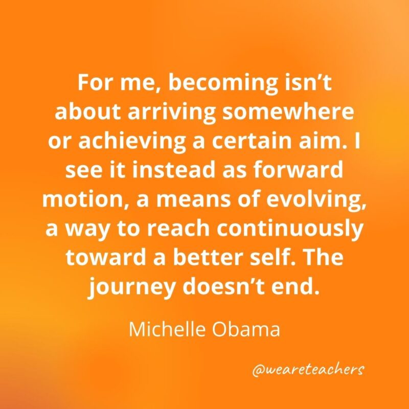 For me, becoming isn’t about arriving somewhere or achieving a certain aim. I see it instead as forward motion, a means of evolving, a way to reach continuously toward a better self. The journey doesn't end. —Michelle Obama
