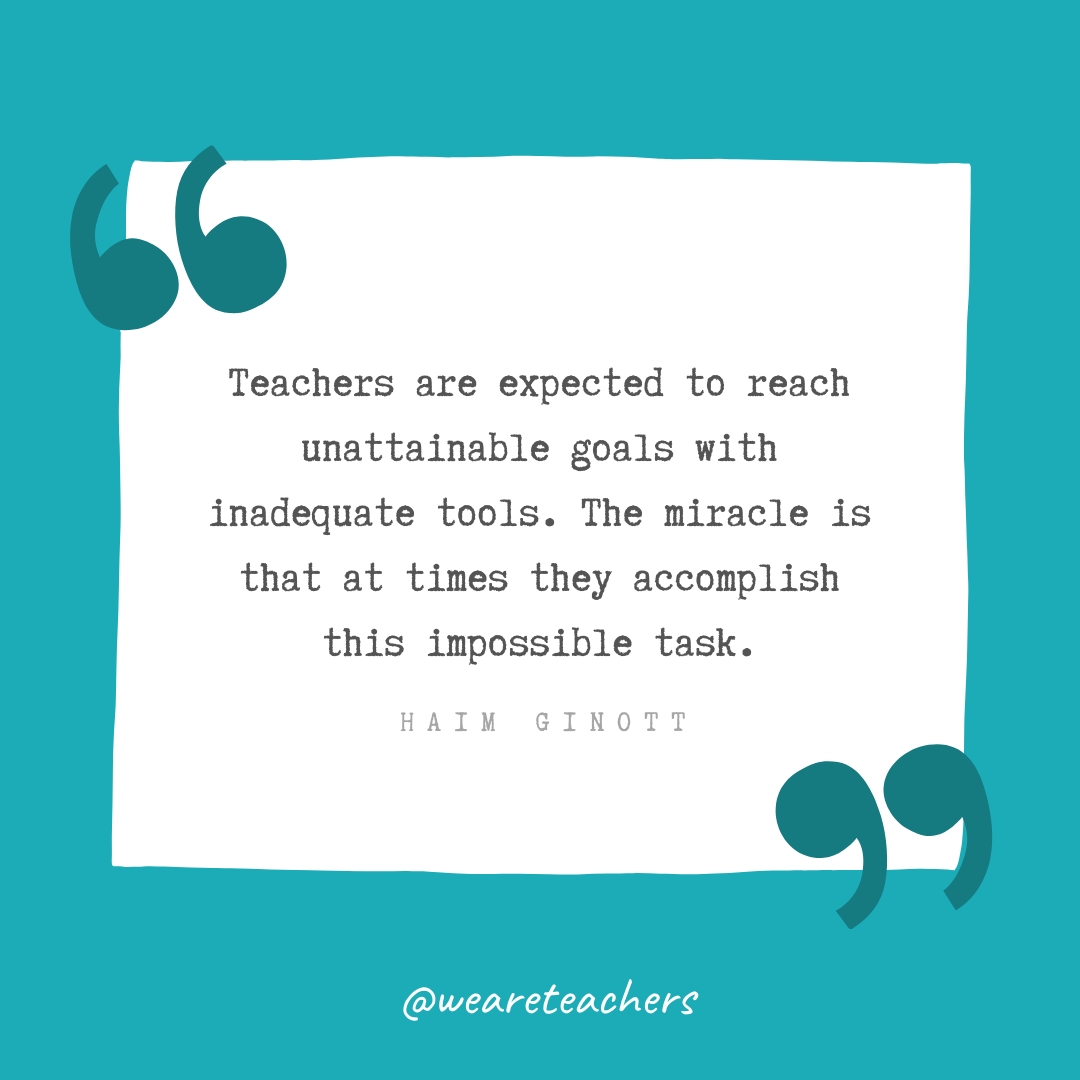 Teachers are expected to reach unattainable goals with inadequate tools. The miracle is that at times they accomplish this impossible task. —Haim Ginott