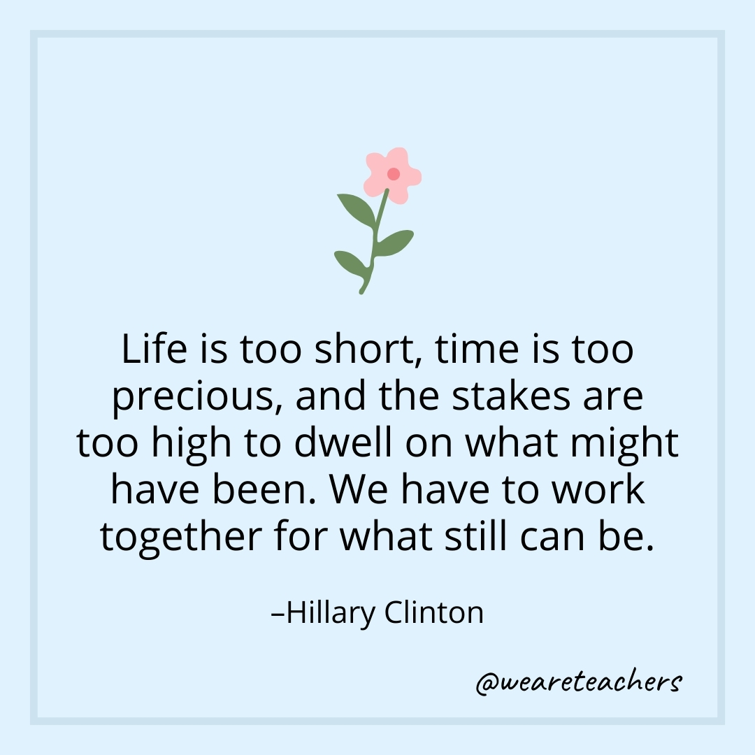 Life is too short, time is too precious, and the stakes are too high to dwell on what might have been. We have to work together for what still can be. – Hillary Clinton