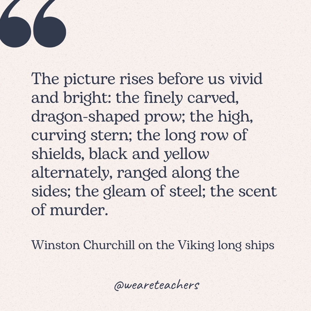The picture rises before us vivid and bright: the finely carved, dragon-shaped prow; the high, curving stern; the long row of shields, black and yellow alternately, ranged along the sides; the gleam of steel; the scent of murder. -Winston Churchill on the Viking long ships
