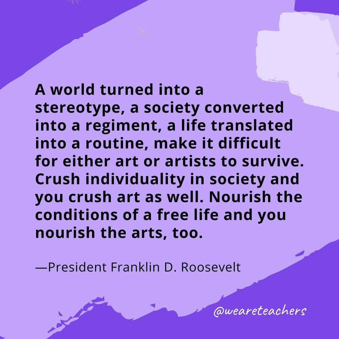 A world turned into a stereotype, a society converted into a regiment, a life translated into a routine, make it difficult for either art or artists to survive. Crush individuality in society and you crush art as well. Nourish the conditions of a free life and you nourish the arts, too. —President Franklin D. Roosevelt- quotes about art
