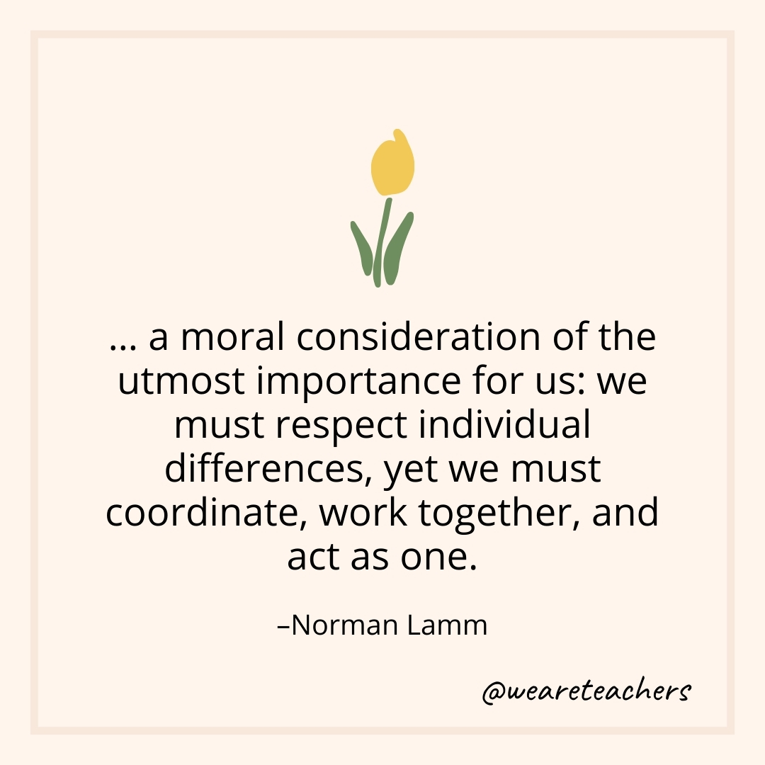 … a moral consideration of the utmost importance for us: we must respect individual differences, yet we must coordinate, work together, and act as one. – Norman Lamm