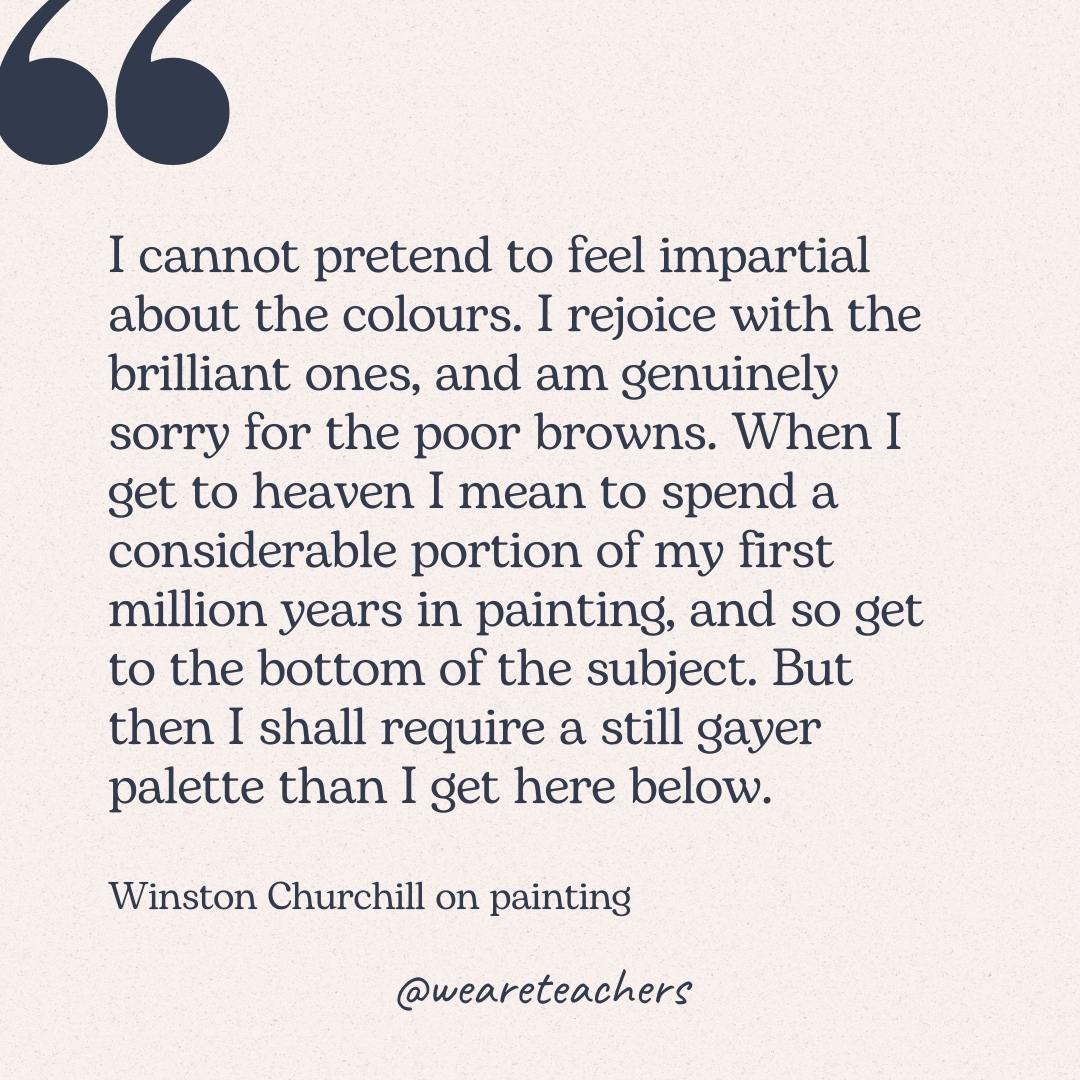 I cannot pretend to feel impartial about the colours. I rejoice with the brilliant ones, and am genuinely sorry for the poor browns. When I get to heaven I mean to spend a considerable portion of my first million years in painting, and so get to the bottom of the subject. But then I shall require a still gayer palette than I get here below. -Winston Churchill on painting