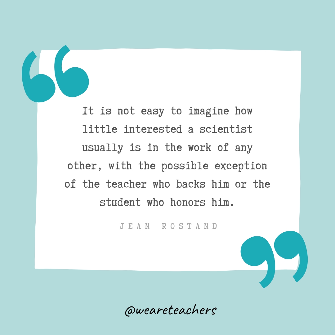  It is not easy to imagine how little interested a scientist usually is in the work of any other, with the possible exception of the teacher who backs him or the student who honors him. —Jean Rostand- Teacher Appreciation Quotes