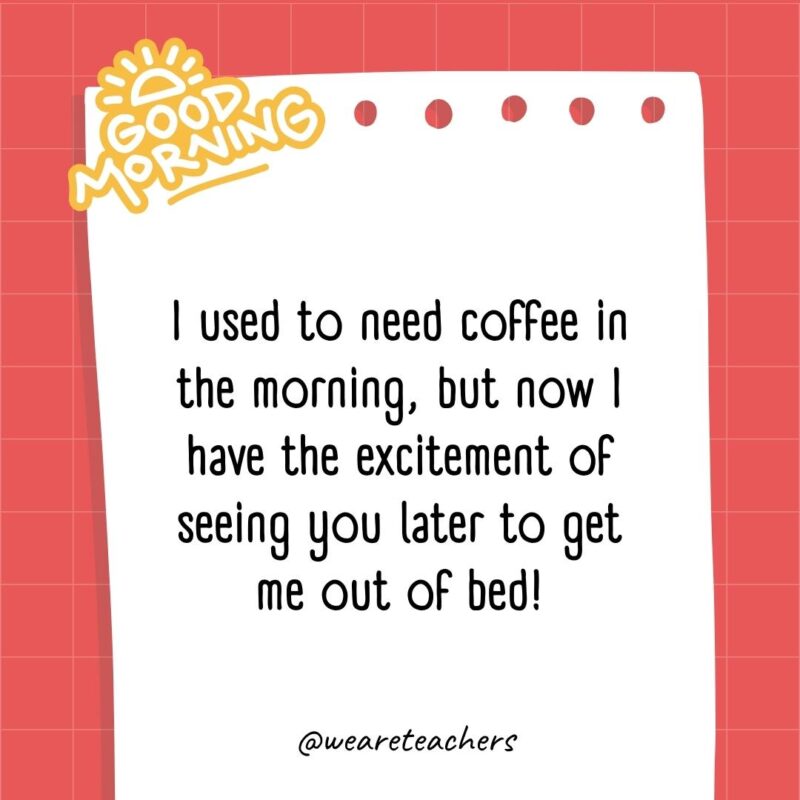 I used to need coffee in the morning, but now I have the excitement of seeing you later to get me out of bed!