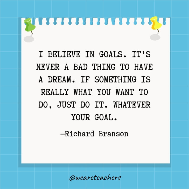 I believe in goals. It's never a bad thing to have a dream. If something is really what you want to do, just do it. Whatever your goal.