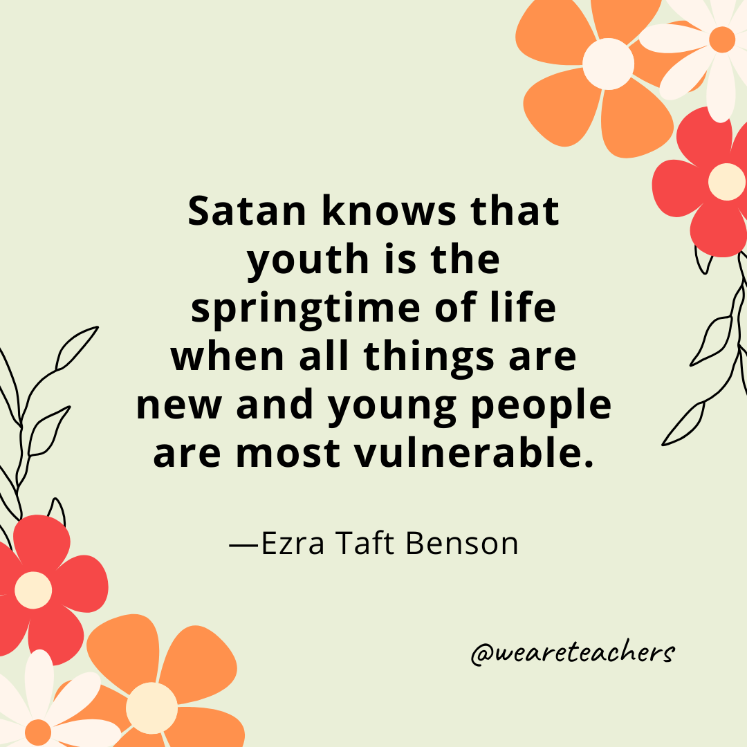 Satan knows that youth is the springtime of life when all things are new and young people are most vulnerable. - Ezra Taft Benson