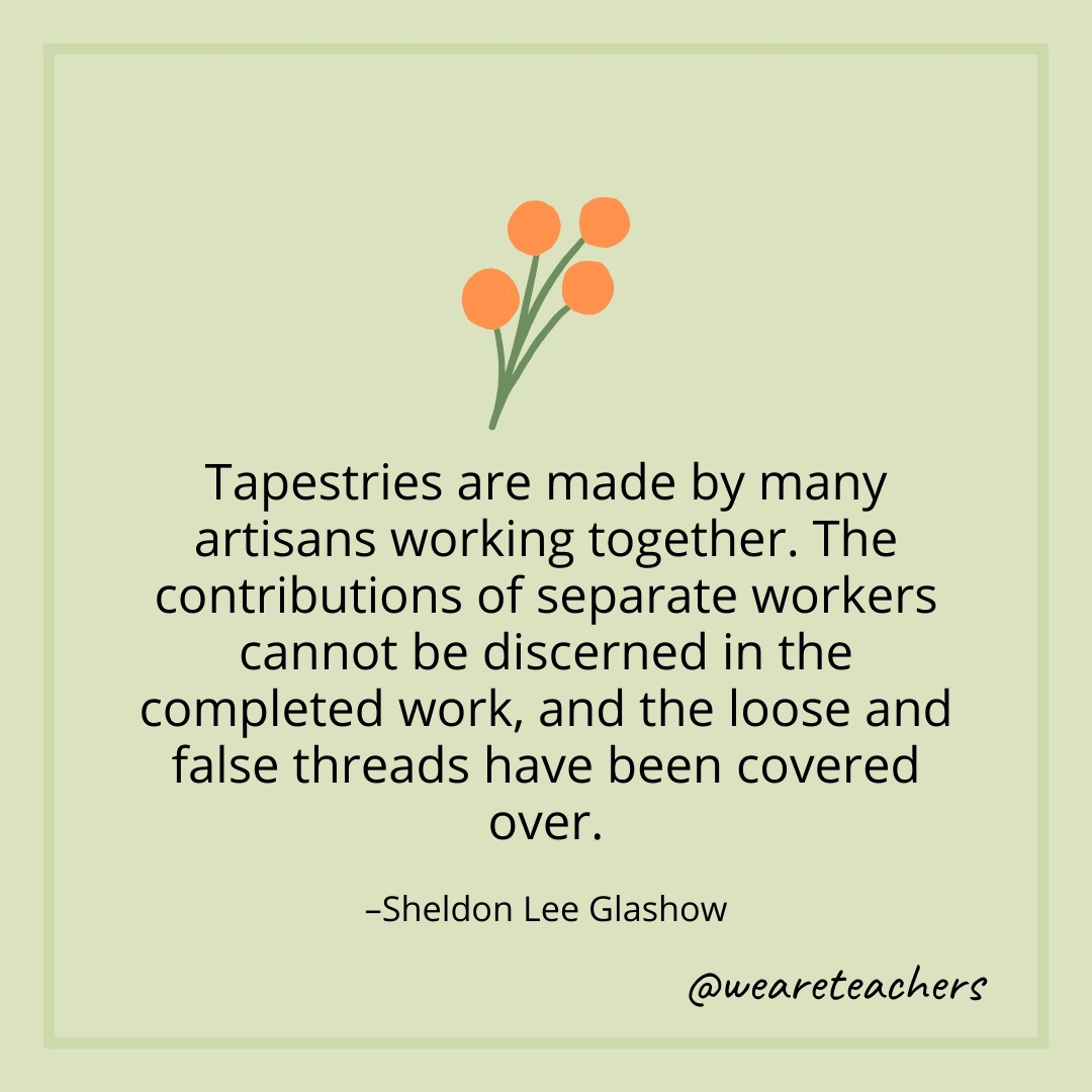 Tapestries are made by many artisans working together. The contributions of separate workers cannot be discerned in the completed work, and the loose and false threads have been covered over.  – Sheldon Lee Glashow