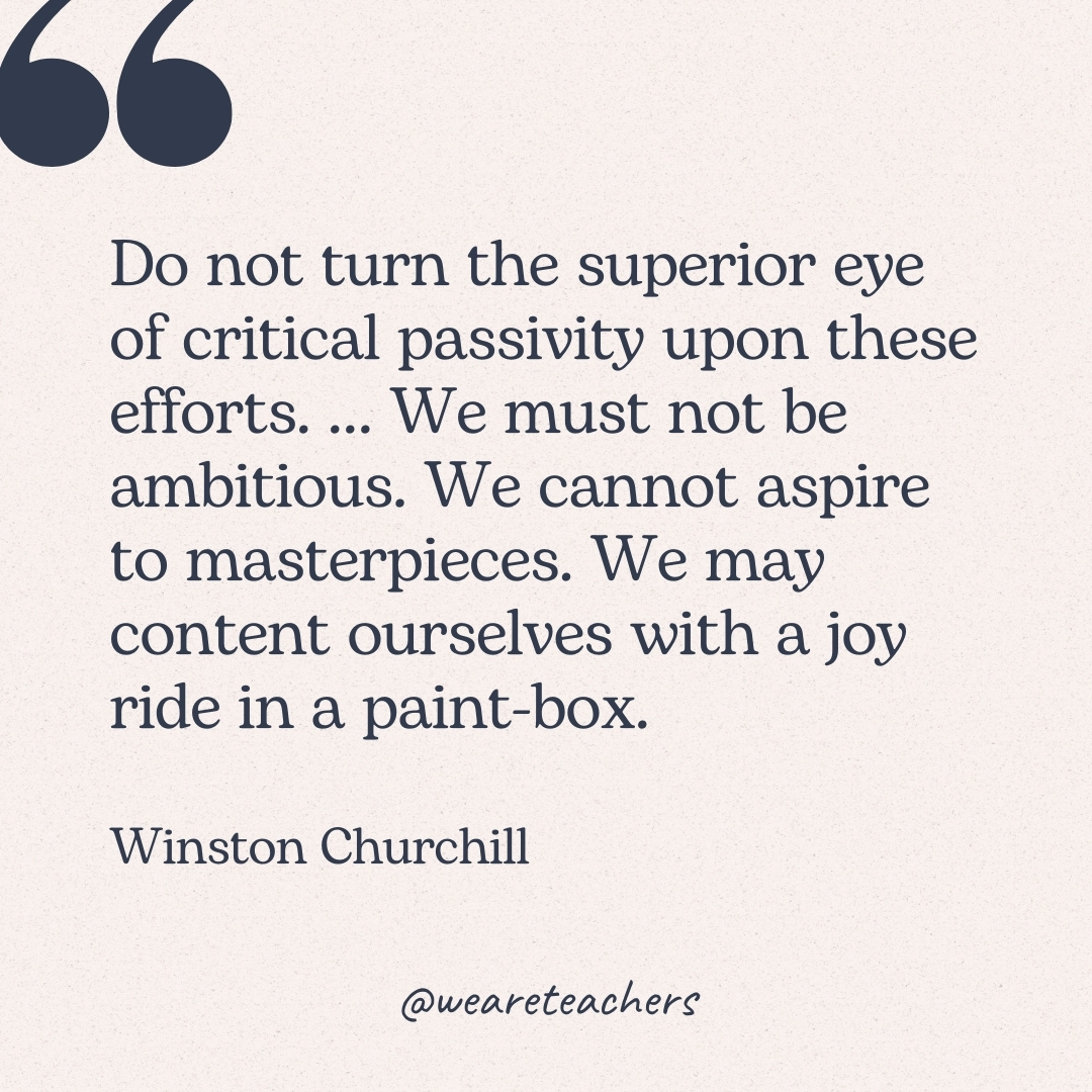 Do not turn the superior eye of critical passivity upon these efforts. ... We must not be ambitious. We cannot aspire to masterpieces. We may content ourselves with a joy ride in a paint-box. -Winston Churchill