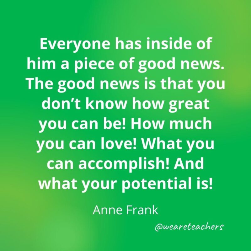 Everyone has inside of him a piece of good news. The good news is that you don't know how great you can be! How much you can love! What you can accomplish! And what your potential is! —Anne Frank