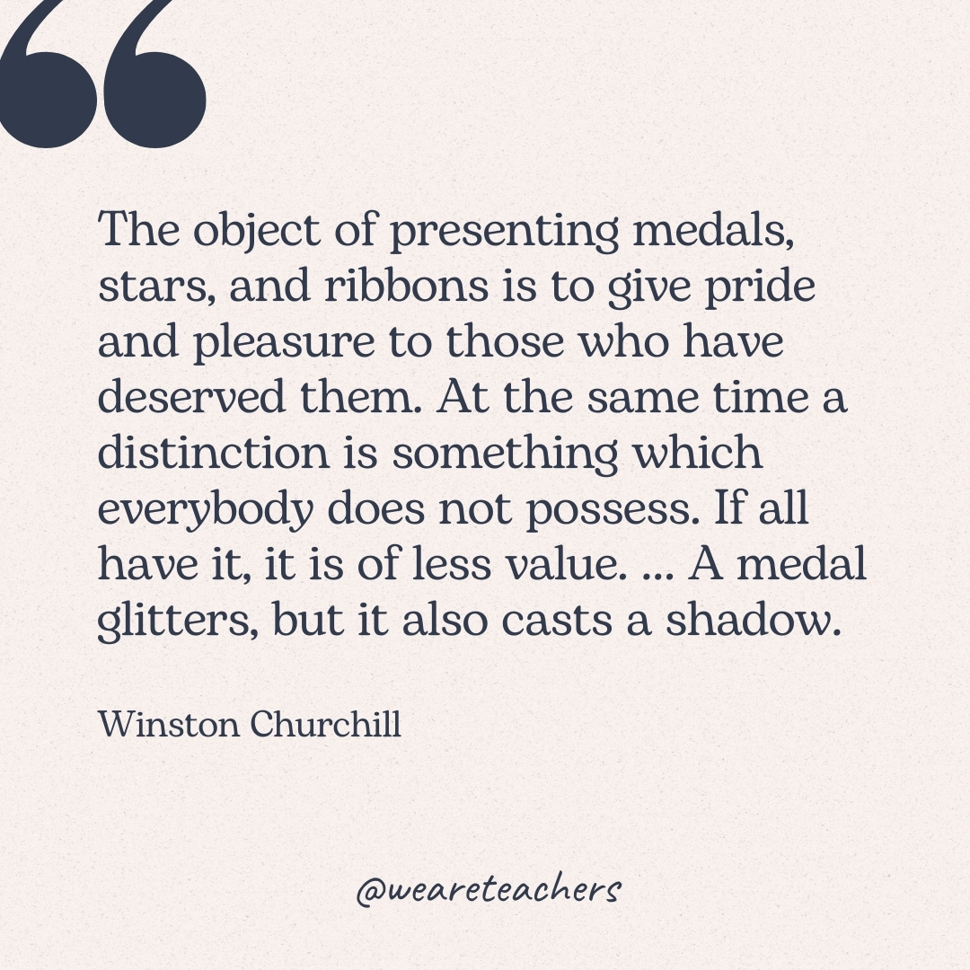 The object of presenting medals, stars, and ribbons is to give pride and pleasure to those who have deserved them. At the same time a distinction is something which everybody does not possess. If all have it, it is of less value. ... A medal glitters, but it also casts a shadow. -Winston Churchill