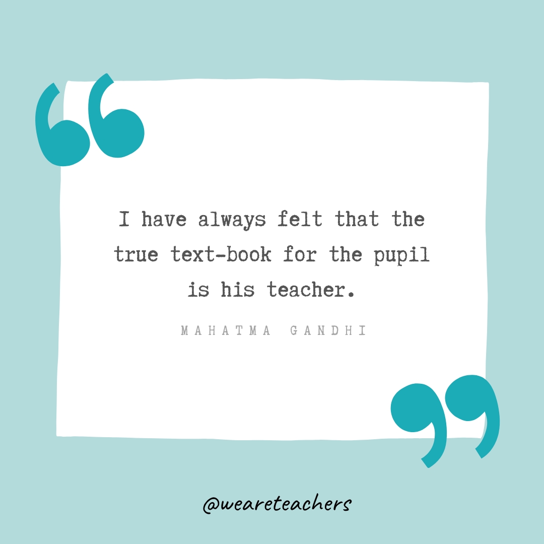 I have always felt that the true text-book for the pupil is his teacher. —Mahatma Gandhi