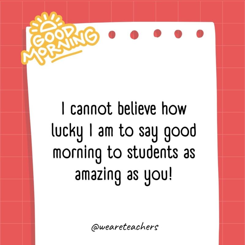 I cannot believe how lucky I am to say good morning to students as amazing as you!