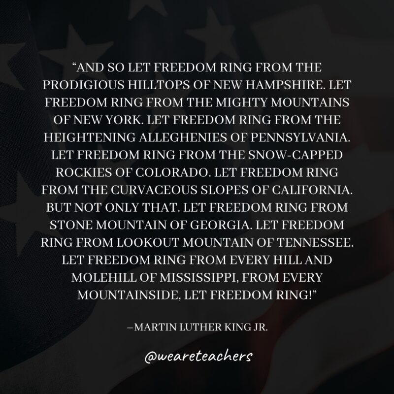 And so let freedom ring from the prodigious hilltops of New Hampshire. Let freedom ring from the mighty mountains of New York. Let freedom ring from the heightening Alleghenies of Pennsylvania. Let freedom ring from the snowcapped Rockies of Colorado. Let freedom ring from the curvaceous slopes of California. But not only that. Let freedom ring from Stone Mountain of Georgia. Let freedom ring from Lookout Mountain of Tennessee. Let freedom ring from every hill and molehill of Mississippi, from every mountainside, let freedom ring!