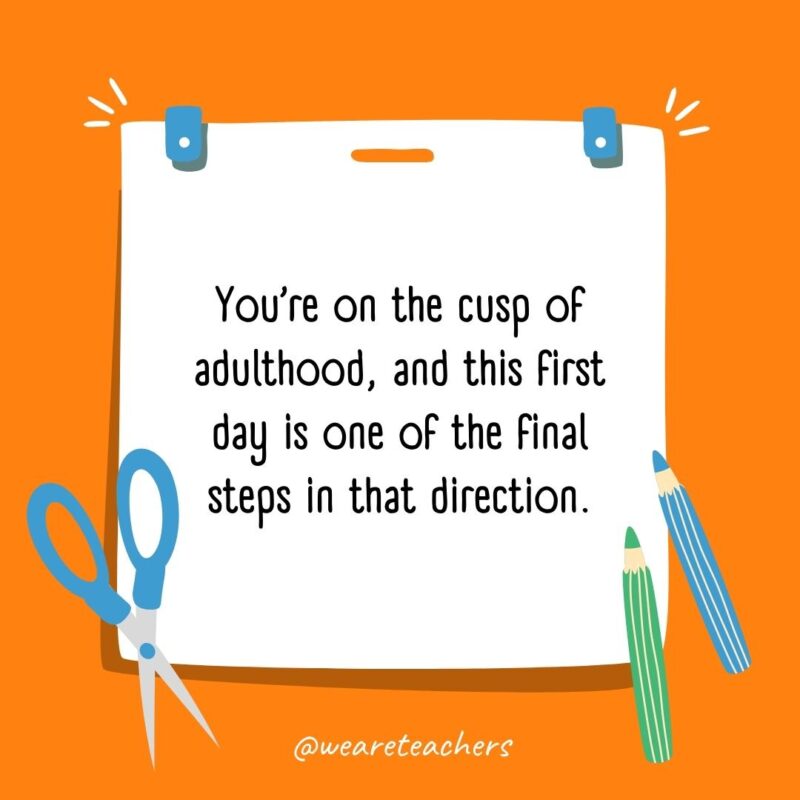 You're on the cusp of adulthood, and this first day is one of the final steps in that direction.