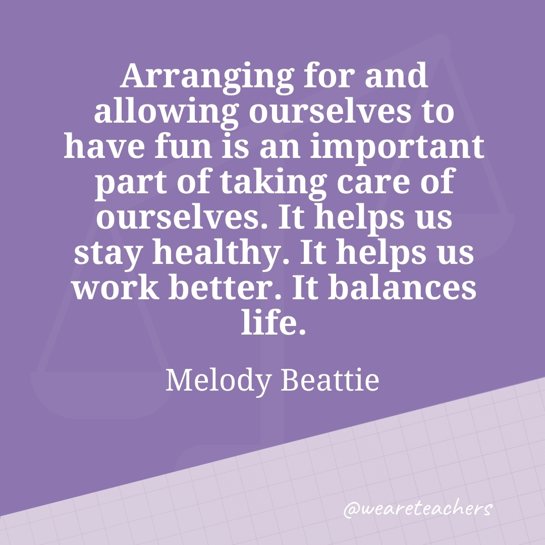 Arranging for and allowing ourselves to have fun is an important part of taking care of ourselves. It helps us stay healthy. It helps us work better. It balances life. —Melody Beattie