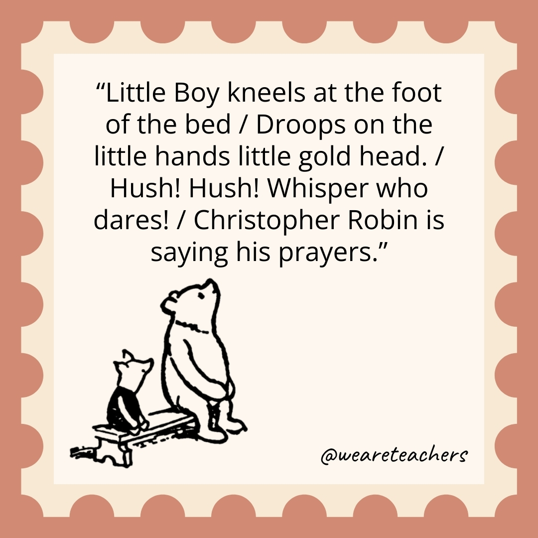 Little Boy kneels at the foot of the bed / Droops on the little hands little gold head. / Hush! Hush! Whisper who dares! / Christopher Robin is saying his prayers.