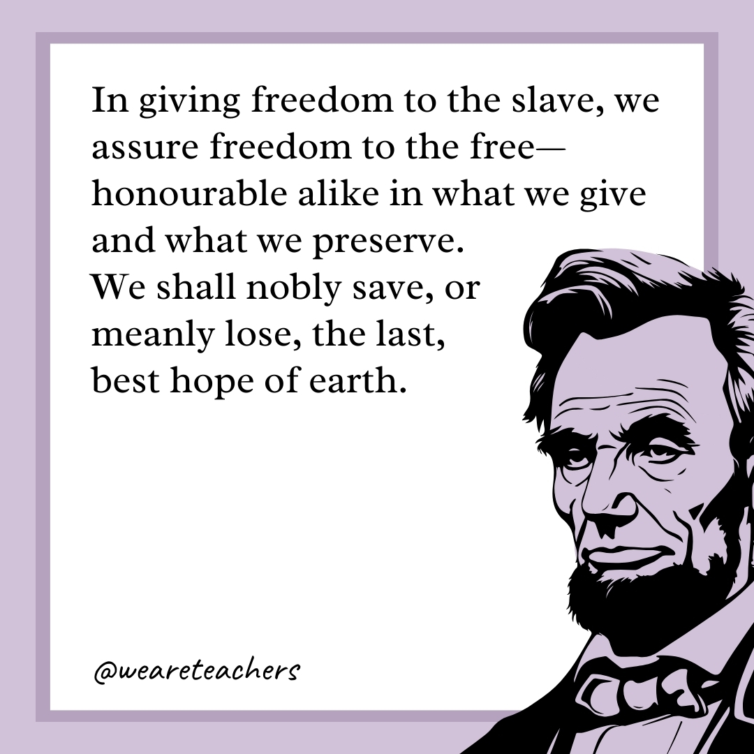 In giving freedom to the slave, we assure freedom to the free—honourable alike in what we give and what we preserve. We shall nobly save, or meanly lose, the last, best hope of earth. 